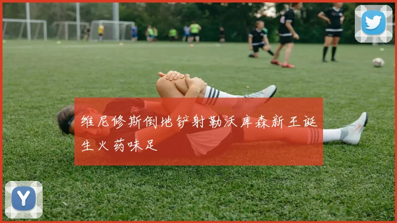 维尼修斯倒地铲射勒沃库森新王诞生火药味足