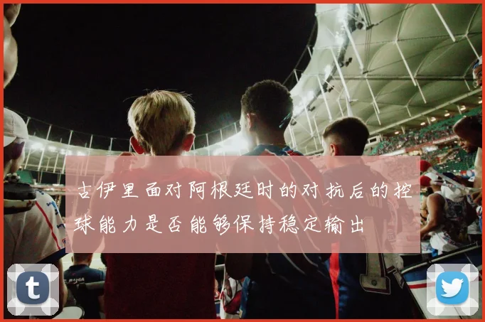 古伊里面对阿根廷时的对抗后的控球能力是否能够保持稳定输出