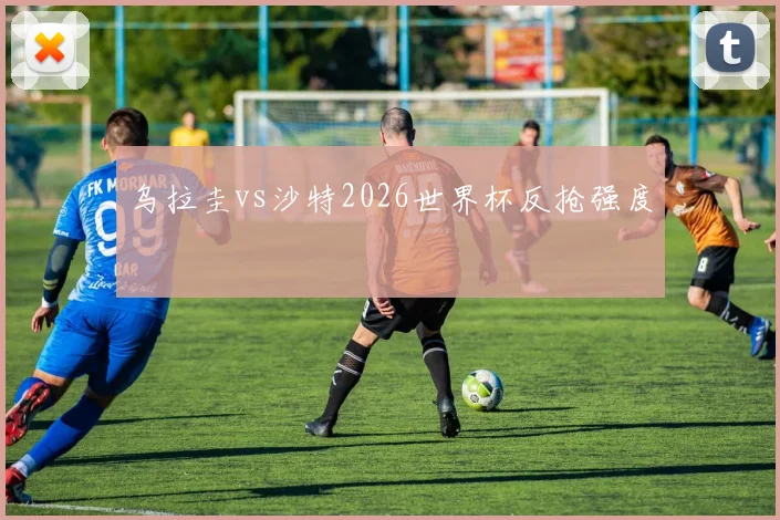 乌拉圭vs沙特2026世界杯反抢强度
