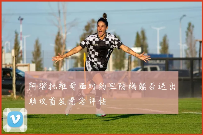 阿瑙托维奇面对约旦防线能否送出助攻首发悬念评估