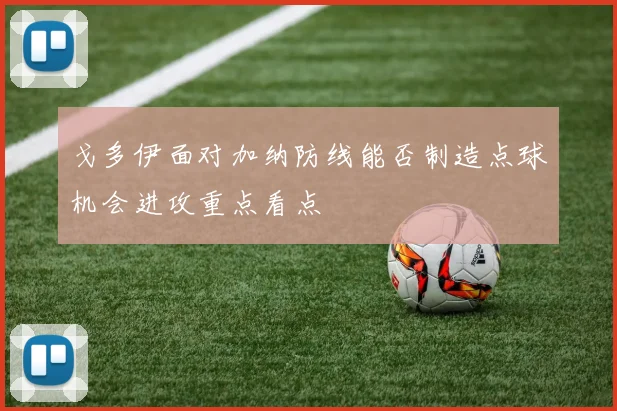 戈多伊面对加纳防线能否制造点球机会进攻重点看点