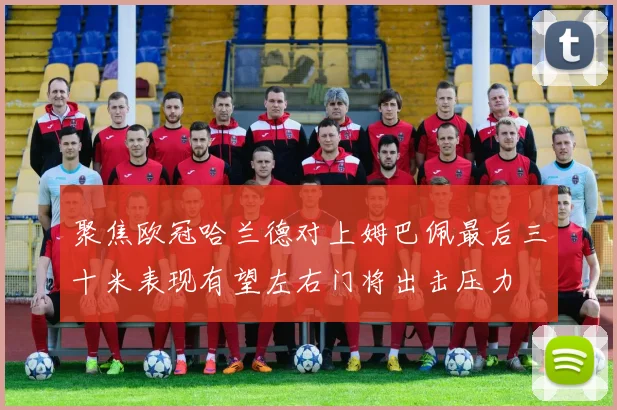 聚焦欧冠哈兰德对上姆巴佩最后三十米表现有望左右门将出击压力