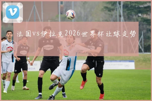 法国vs伊拉克2026世界杯让球走势
