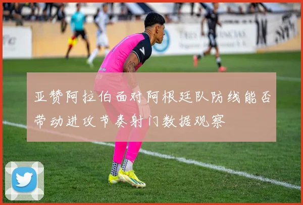 亚赞阿拉伯面对阿根廷队防线能否带动进攻节奏射门数据观察
