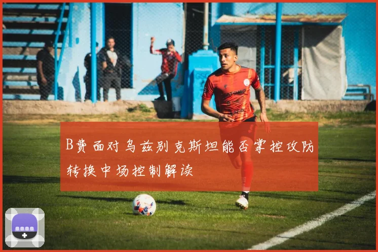 B费面对乌兹别克斯坦能否掌控攻防转换中场控制解读