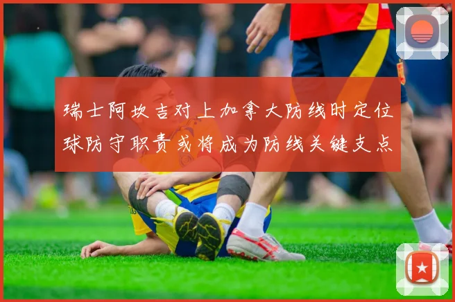 瑞士阿坎吉对上加拿大防线时定位球防守职责或将成为防线关键支点