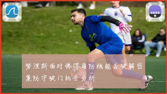 努涅斯面对佛得角防线能否破解密集防守破门机会分析