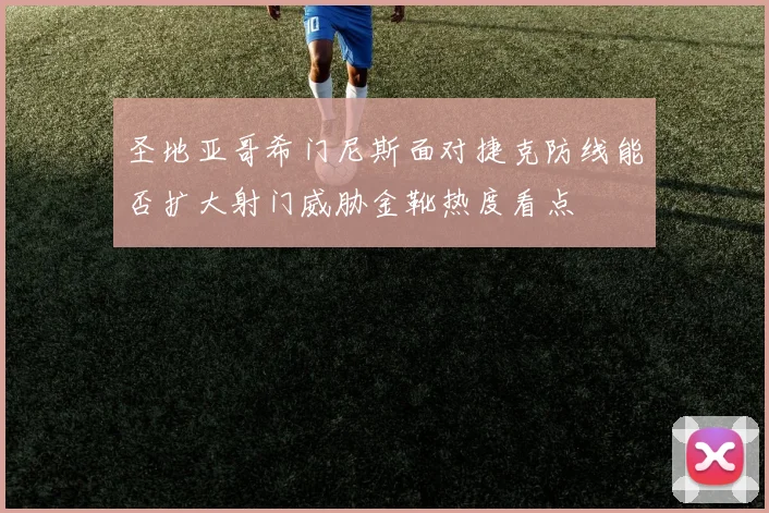 圣地亚哥希门尼斯面对捷克防线能否扩大射门威胁金靴热度看点