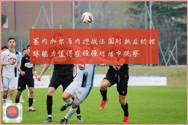 塞内加尔马内迎战法国对抗后的控球能力值得在强强对话中观察