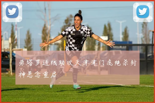 劳塔罗连线助攻天津津门虎绝杀封神悬念重启