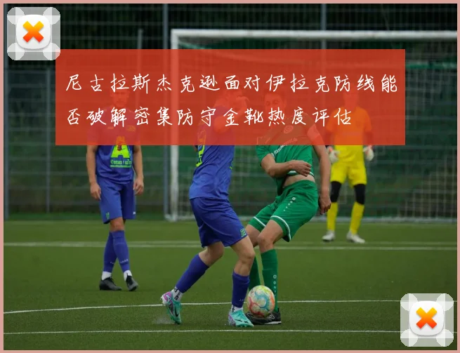 尼古拉斯杰克逊面对伊拉克防线能否破解密集防守金靴热度评估