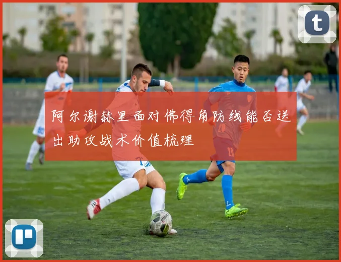 阿尔谢赫里面对佛得角防线能否送出助攻战术价值梳理