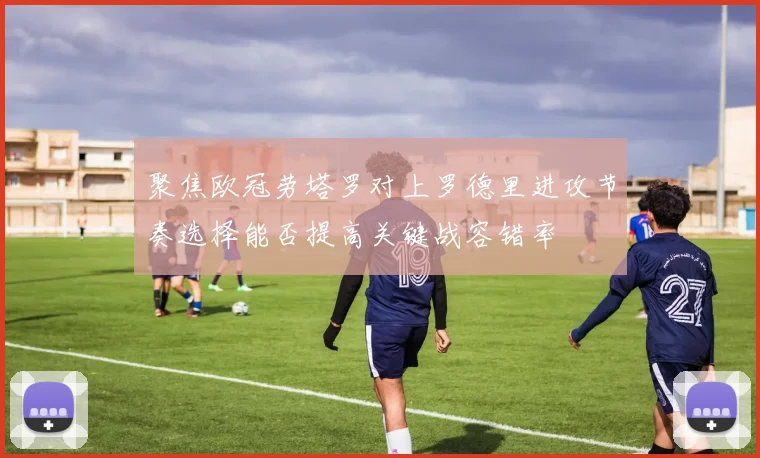 聚焦欧冠劳塔罗对上罗德里进攻节奏选择能否提高关键战容错率