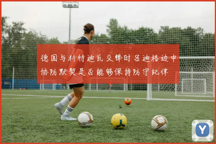 德国与科特迪瓦交锋时吕迪格边中协防默契是否能够保持防守纪律
