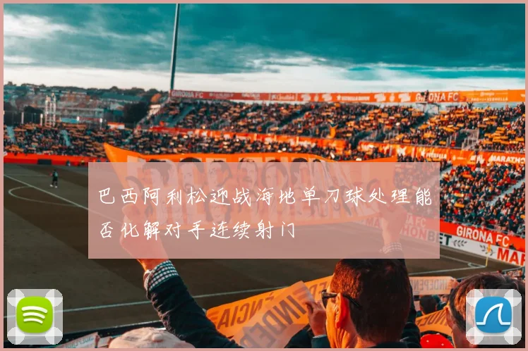 巴西阿利松迎战海地单刀球处理能否化解对手连续射门