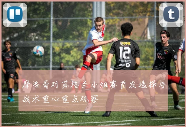 摩洛哥对苏格兰小组赛首发选择与战术重心重点观察