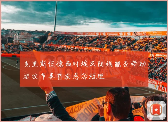 克里斯伍德面对埃及防线能否带动进攻节奏首发悬念梳理