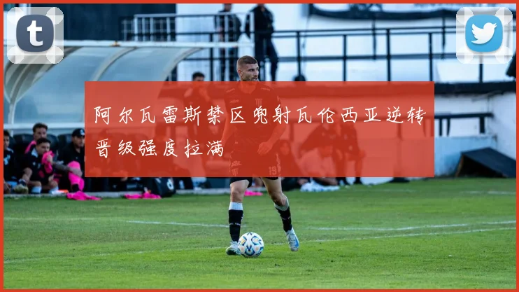 阿尔瓦雷斯禁区兜射瓦伦西亚逆转晋级强度拉满