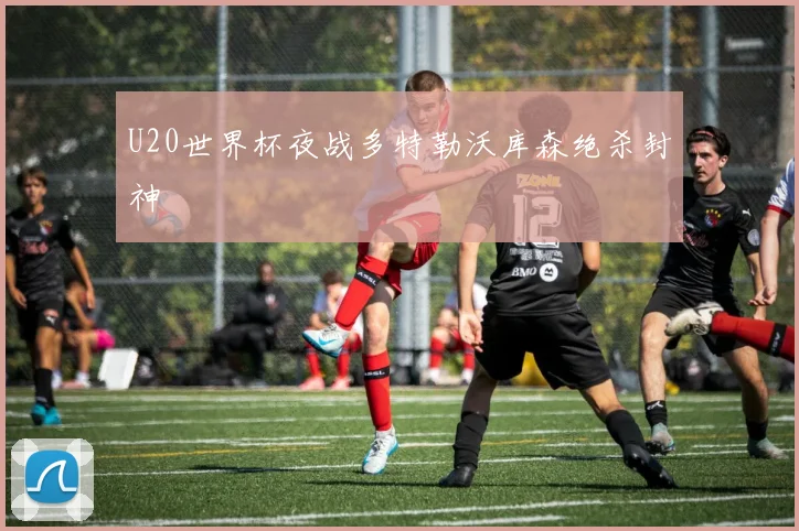 U20世界杯夜战多特勒沃库森绝杀封神
