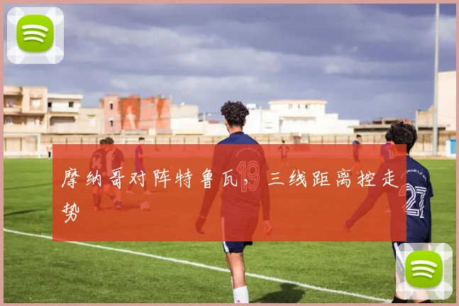 摩纳哥对阵特鲁瓦,三线距离控走势