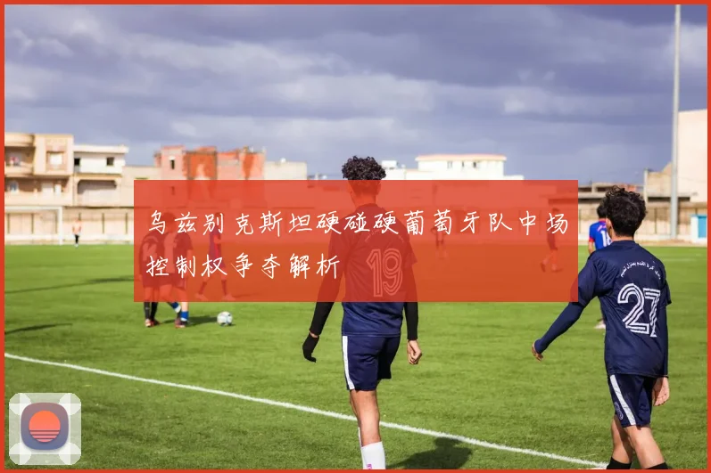 乌兹别克斯坦硬碰硬葡萄牙队中场控制权争夺解析