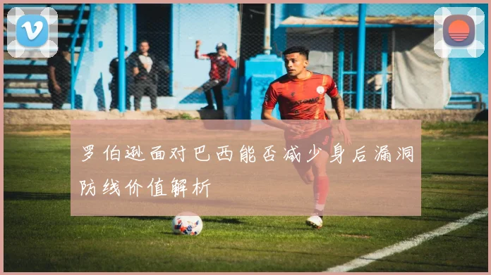 罗伯逊面对巴西能否减少身后漏洞防线价值解析