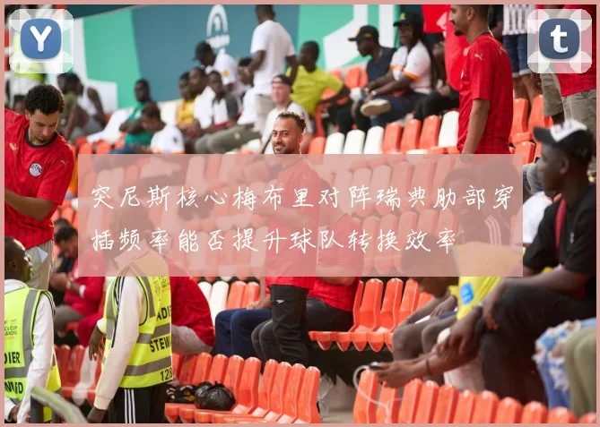 突尼斯核心梅布里对阵瑞典肋部穿插频率能否提升球队转换效率