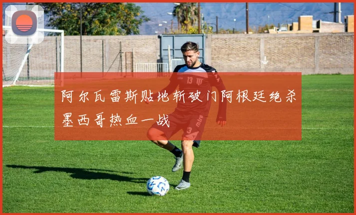 阿尔瓦雷斯贴地斩破门阿根廷绝杀墨西哥热血一战