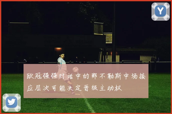 欧冠强强对话中的那不勒斯中场接应层次可能决定晋级主动权
