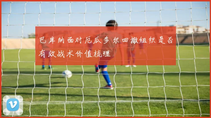 巴库纳面对厄瓜多尔回撤组织是否有效战术价值梳理