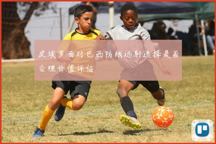 皮埃罗面对巴西防线远射选择是否合理价值评估