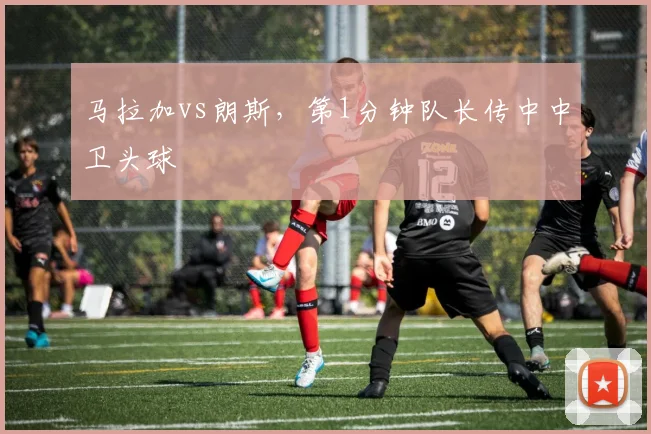 马拉加vs朗斯，第1分钟队长传中中卫头球