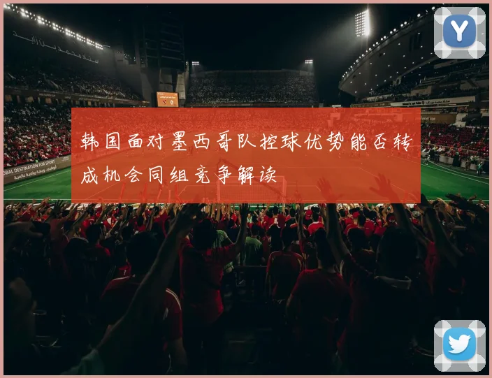 韩国面对墨西哥队控球优势能否转成机会同组竞争解读