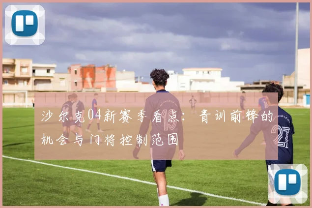 沙尔克04新赛季看点:青训前锋的机会与门将控制范围