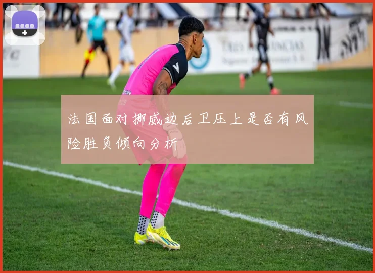 法国面对挪威边后卫压上是否有风险胜负倾向分析