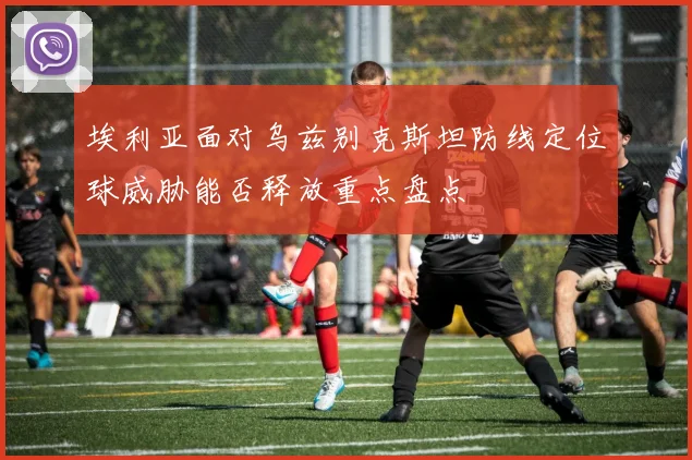 埃利亚面对乌兹别克斯坦防线定位球威胁能否释放重点盘点