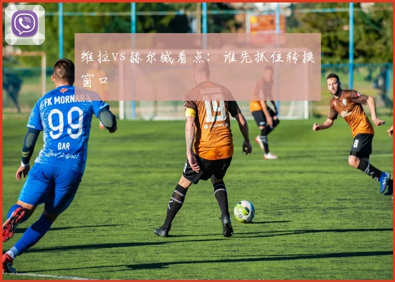 维拉vs赫尔城看点:谁先抓住转换窗口