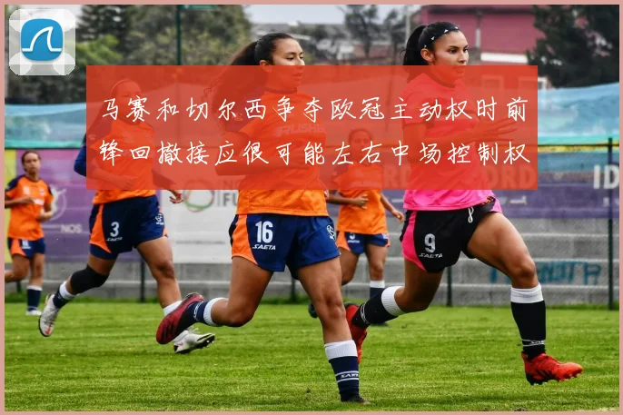 马赛和切尔西争夺欧冠主动权时前锋回撤接应很可能左右中场控制权