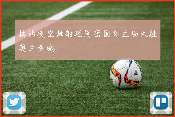 梅西凌空抽射迈阿密国际主场大胜奥兰多城