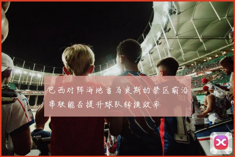 巴西对阵海地吉马良斯的禁区前沿串联能否提升球队转换效率