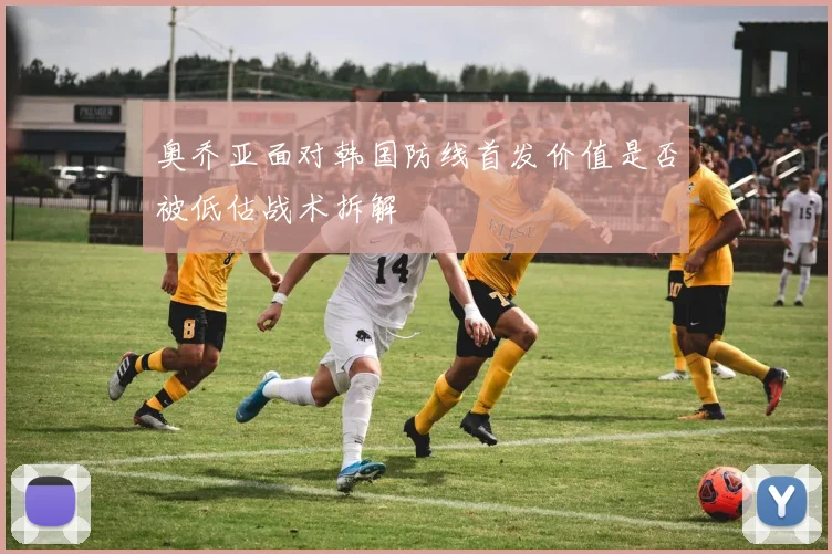 奥乔亚面对韩国防线首发价值是否被低估战术拆解