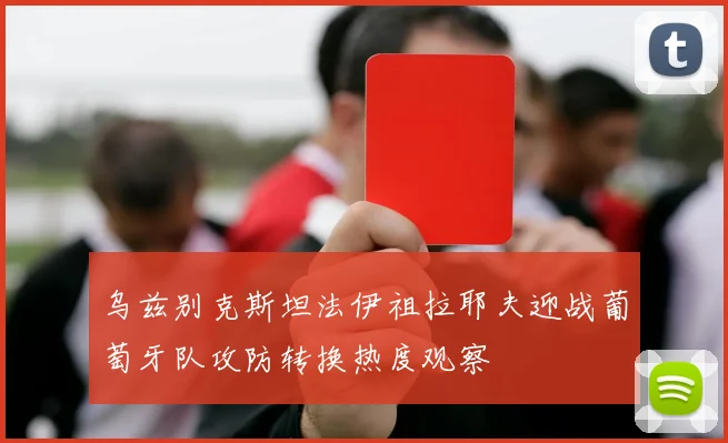 乌兹别克斯坦法伊祖拉耶夫迎战葡萄牙队攻防转换热度观察