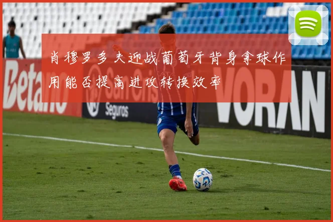 肖穆罗多夫迎战葡萄牙背身拿球作用能否提高进攻转换效率