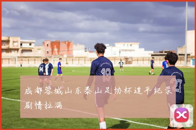 成都蓉城山东泰山足协杯追平纪录剧情拉满