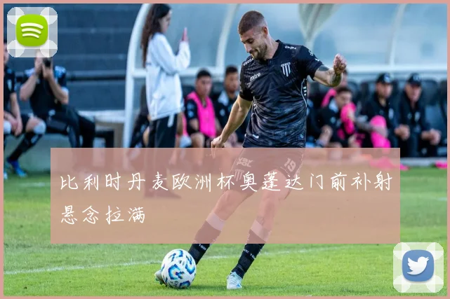 比利时丹麦欧洲杯奥蓬达门前补射悬念拉满