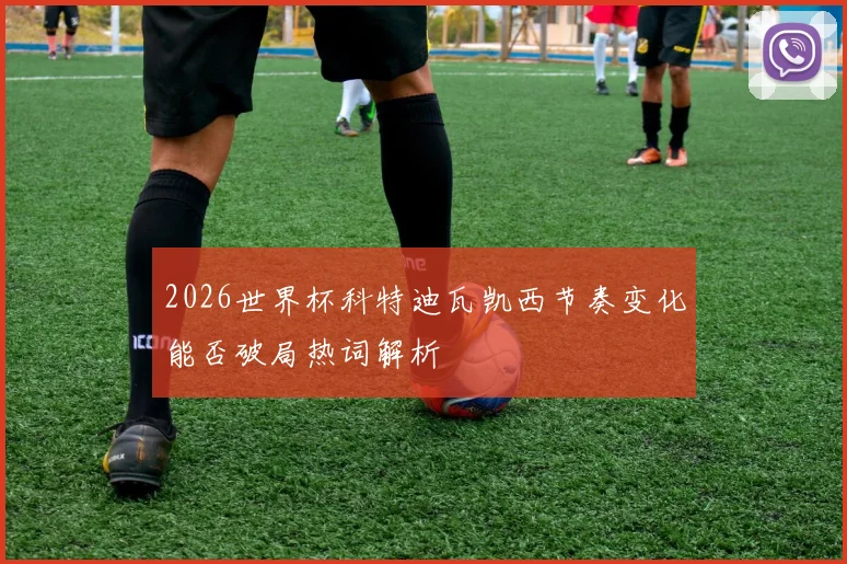 2026世界杯科特迪瓦凯西节奏变化能否破局热词解析