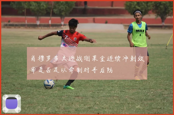 肖穆罗多夫迎战刚果金连续冲刺效率是否足以牵制对手后防