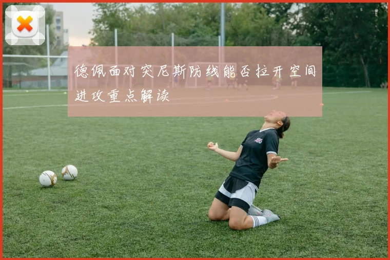 德佩面对突尼斯防线能否拉开空间进攻重点解读
