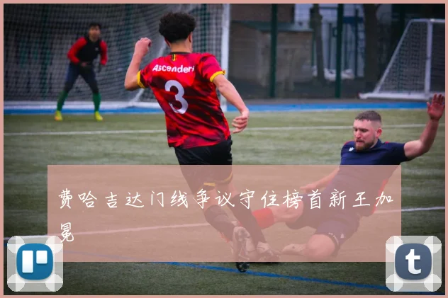费哈吉达门线争议守住榜首新王加冕