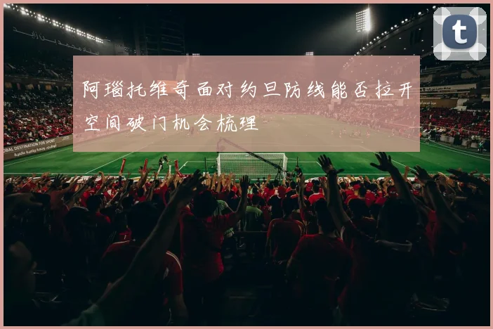 阿瑙托维奇面对约旦防线能否拉开空间破门机会梳理